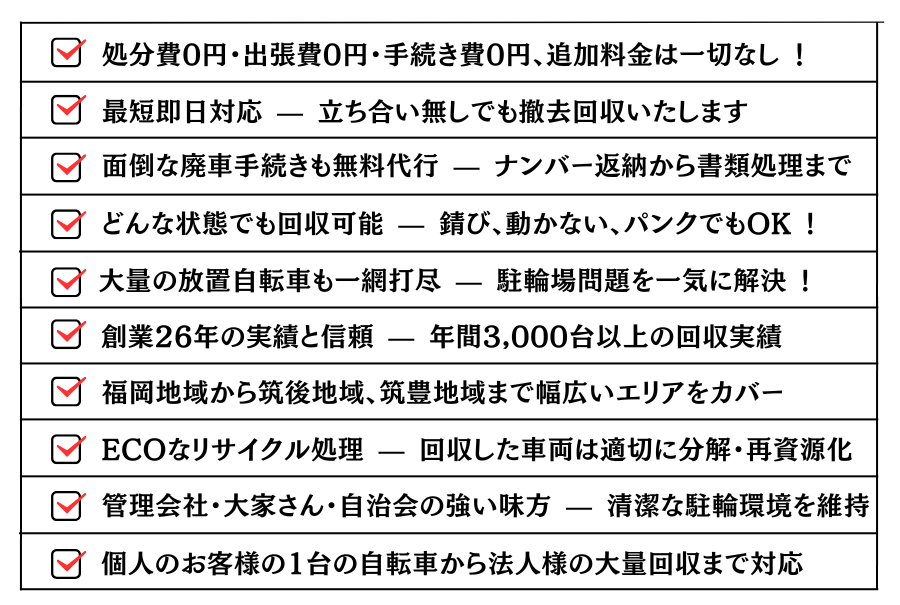 ・どんな状態でも回収可能 — 錆び、動かない、パンクでもOK !・大量の放置自転車も一網打尽 — 駐輪場問題を一気に解決 !・処分費0円・出張費0円・手続き費0円、追加料金は一切なし !・最短即日対応 — 立ち合い無しでも撤去回収いたします。・面倒な廃車手続きも無料代行 — ナンバー返納から書類処理まで。・創業26年の実績と信頼 — 年間3,000台以上の回収実績。・福岡地域から筑豊地域、筑後地域まで幅広いエリアをカバー。ECOなリサイクル処理 — 回収した車両は適切に分解・再資源化。・管理会社・大家さん・自治会の強い味方 — 清潔な駐輪環境を維持。・個人のお客様の1台の自転車から法人様の大量回収まで対応。